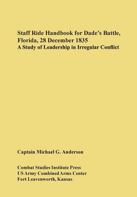 Staff Ride Handbook for Dade's Battle, Florida, 28 December 1835: A Study of Leadership in Irregular Conflict by Anderson, Michael G.