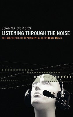 Listening Through the Noise: The Aesthetics of Experimental Electronic Music the Aesthetics of Experimental Electronic Music by DeMers, Joanna