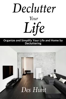 Declutter Your Life: Organize and Simplify Your Life and Home by Decluttering by Hunt, Des