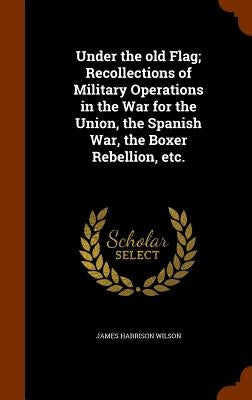 Under the old Flag; Recollections of Military Operations in the War for the Union, the Spanish War, the Boxer Rebellion, etc. by Wilson, James Harrison