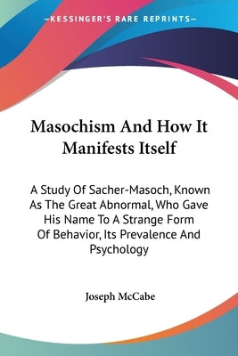Masochism And How It Manifests Itself: A Study Of Sacher-Masoch, Known As The Great Abnormal, Who Gave His Name To A Strange Form Of Behavior, Its Pre by McCabe, Joseph