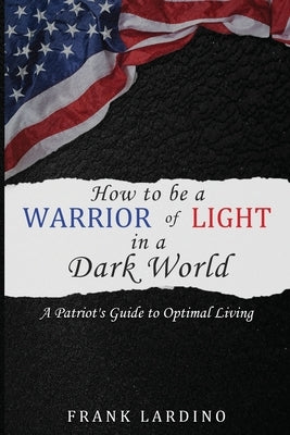 Warriors of Light in a Dark World: A Patriot's Guide to Optimal Living: A Guide to Personal Development, Resilience, Leadership, Wealth, and More! by Lardino, Frank
