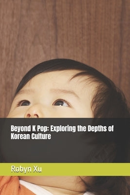 Beyond K Pop: Exploring the Depths of Korean Culture by Xu, Robyn