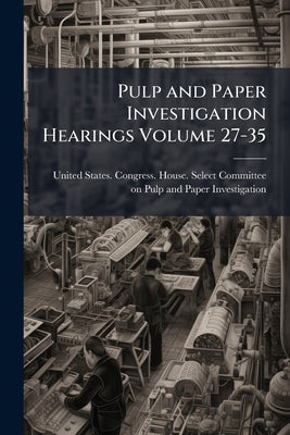 Pulp and Paper Investigation Hearings Volume 27-35 by United States Congress House Select C.