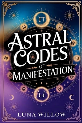 Astral Codes of Manifestation: Activate the Power of the Cosmos through Numerology, Rituals, and Zodiac Energy by Willow, Luna