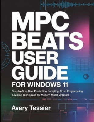 MPC Beats User Guide for Windows 11: Step-by-Step Beat Production, Sampling, Drum Programming & Mixing Techniques for Modern Music Creators. by Tessier, Avery