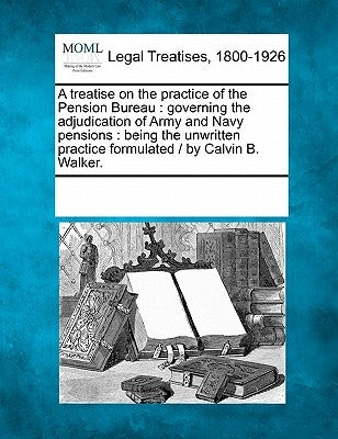 A Treatise on the Practice of the Pension Bureau: Governing the Adjudication of Army and Navy Pensions: Being the Unwritten Practice Formulated / By C by Multiple Contributors