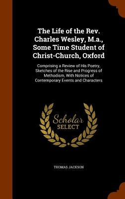 The Life of the Rev. Charles Wesley, M.a., Some Time Student of Christ-Church, Oxford: Comprising a Review of His Poetry, Sketches of the Rise and Pro by Jackson, Thomas