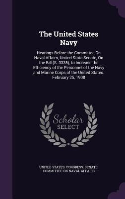 The United States Navy: Hearings Before the Committee On Naval Affairs, United State Senate, On the Bill (S. 3335), to Increase the Efficiency by United States Congress Senate Committ