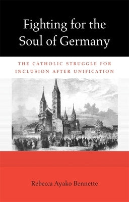 Fighting for the Soul of Germany: The Catholic Struggle for Inclusion After Unification by Bennette, Rebecca Ayako