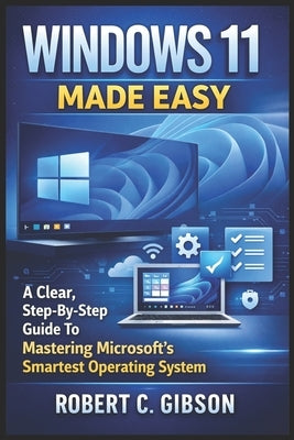 Windows 11 Made Easy: A Clear, Step-By-Step Guide To Mastering Microsoft's Smartest Operating System by C. Gibson, Robert