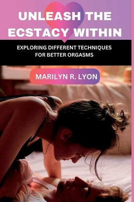 Unleash The Ecstasy Within: Exploring different techniques for better orgasm by Lyon, Marilyn R.