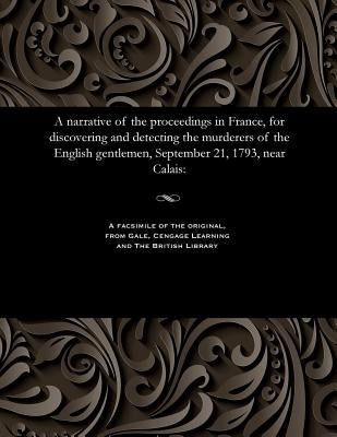 A Narrative of the Proceedings in France, for Discovering and Detecting the Murderers of the English Gentlemen, September 21, 1793, Near Calais by Various