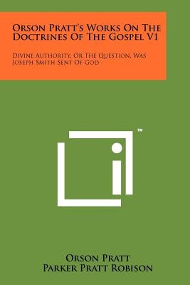 Orson Pratt's Works On The Doctrines Of The Gospel V1: Divine Authority, Or The Question, Was Joseph Smith Sent Of God by Pratt, Orson