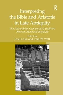 Interpreting the Bible and Aristotle in Late Antiquity: The Alexandrian Commentary Tradition between Rome and Baghdad by Watt, John W.