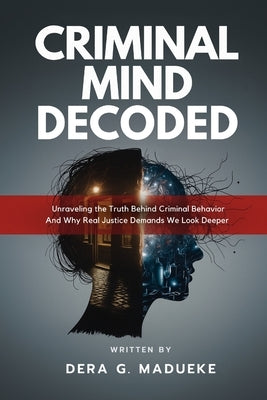 Criminal Mind Decoded: Unraveling the Truth Behind Criminal Behavior And Why Real Justice Demands We Look Deeper by Madueke, Dera G.