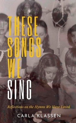 These Songs We Sing: Reflections on the Hymns We Have Loved by Klassen, Carla