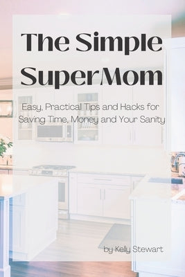 The Simple SuperMom - Easy, Practical Tips and Hacks for Saving Time, Money, and Your Sanity by Stewart, Kelly