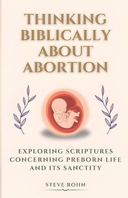 Thinking Biblically About Abortion: Exploring Scriptures Concerning Preborn Life and Its Sanctity by Rohn, Steve