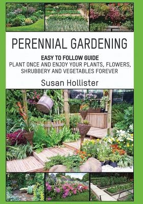 Perennial Gardening: Easy To Follow Guide: Plant Once And Enjoy Your Plants, Flowers, Shrubbery and Vegetables Forever by Hollister, Susan