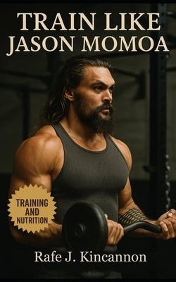 Train Like Jason Momoa: The Complete Guide to Building Strength, Power, and Presence Like Hollywood's Most Rugged Leading Man by Kincannon, Rafe J.