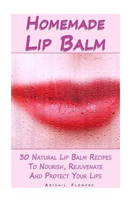 Homemade Lip Balm: 30 Natural Lip Balm Recipes To Nourish, Rejuvenate And Protect Your Lips: (Essential Oils, Organic Lip Care, Natural S by Flowers, Abigail