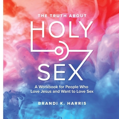 The Truth About Holy Sex: A Workbook for People Who Love Jesus and Want to Love Sex by Harris, Brandi K.
