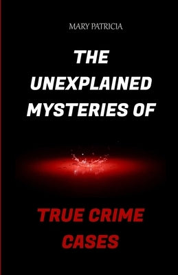 The Unexplained Mysteries Of True Crime Cases by Patricia, Mary