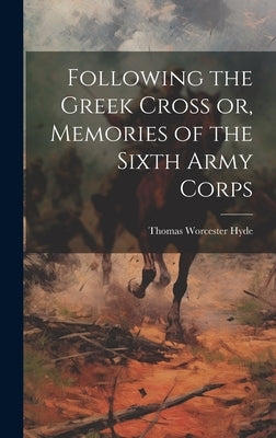 Following the Greek Cross or, Memories of the Sixth Army Corps by Hyde, Thomas Worcester