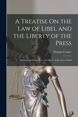 A Treatise On the Law of Libel and the Liberty of the Press: Showing the Origin, Use, and Abuse of the Law of Libel by Cooper, Thomas
