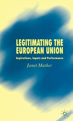 Legitimating the European Union: Aspirations, Inputs and Performance by Mather, J.