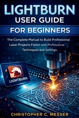 LightBurn User Guide for Beginners: The Complete Manual to Build Professional Laser Projects Faster with Professional Techniques and Settings by Messer, Christopher C.