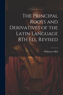 The Principal Roots and Derivatives of the Latin Language 8Th Ed., Revised by Hall, Whitmore