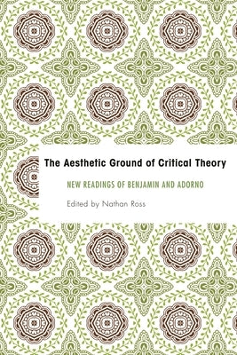 Aesthetic Ground of Critical Theory: New Readings of Benjamin and Adorno by Ross, Nathan