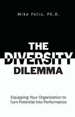 The Diversity Dilemma: Equipping Your Organization to Turn Potential Into Performance by Felix, Mike