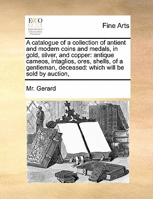 A Catalogue of a Collection of Antient and Modern Coins and Medals, in Gold, Silver, and Copper: Antique Cameos, Intaglios, Ores, Shells, of a Gentlem by Gerard, MR