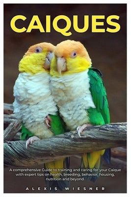 Caiques: A comprehensive Guide to training and caring for your caique with expert tips on health, breeding, behavior, housing, nutrition and beyond. by Wiesner, Alexis