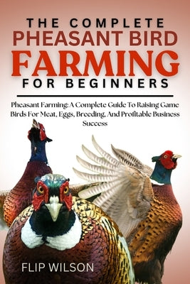 The Complete Pheasant Bird Farming for Beginners: Pheasant Farming: A Complete Guide To Raising Game Birds For Meat, Eggs, Breeding, And Profitable Bu by Wilson, Flip