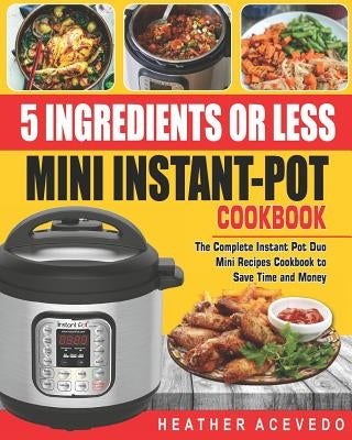 5 Ingredients or Less Mini Instant Pot Cookbook: The Complete Instant Pot Duo Mini Recipes Cookbook to Save Time and Money- Instant Pot Recipes for We by Acevedo, Heather