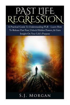 Past Life Regression: A Practical Guide To Understanding PLR - Learn How To Release Past Fear, Unlock Hidden Powers, & Gain Insight On Your by Morgan, S. J.