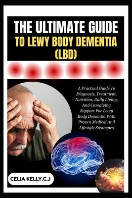The Ultimate Guide to Lewy Body Dementia (Lbd): A Practical Guide To Diagnosis, Treatment, Nutrition, Daily Living, And Caregiving Support For Lewy Bo by Kelly C. J., Celia