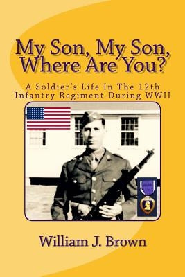 My Son, My Son, Where Are You?: A Soldier's Life In The 12th Infantry Regiment During WWII by Brown, William J.