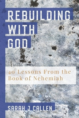Rebuilding With God: 40 Lessons From the Book of Nehemiah by Callen, Sarah J.