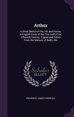 Arthur: A Short Sketch of His Life and History in English Verse of the First Half of the Fifteenth Century. Copied and Edited by Furnivall, Frederick James