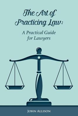 The Art of Practicing Law: A Practical Guide for Lawyers by Allison, John