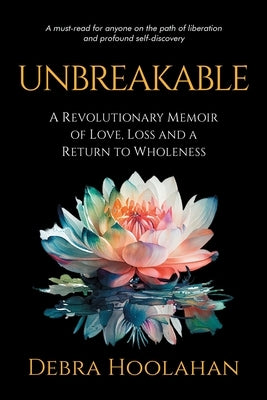 Unbreakable: A Revolutionary Memoir of Love, Loss and a Return to Wholeness by Hoolahan, Debra