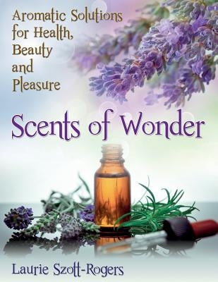 Scents of Wonder: Aromatic Solutions for Health, Beauty and Pleasure by Szott-Rogers, Laurie