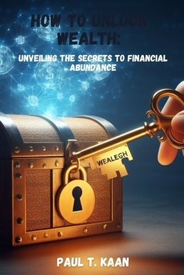 How to unlock Wealth: Unveiling the Secrets to Financial Abundance by Kaan, Paul T.