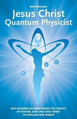 Jesus Christ - Quantum Physicist: Why modern science needs the Trinity of Father, Son and Holy Spirit to explain our world by Schneider, Dirk