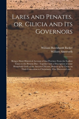 Lares and Penates, or, Cilicia and Its Governors: Being a Short Historical Account of That Province From the Earliest Times to the Present Day: Togeth by Barker, William Burckhardt 1810?-1856
